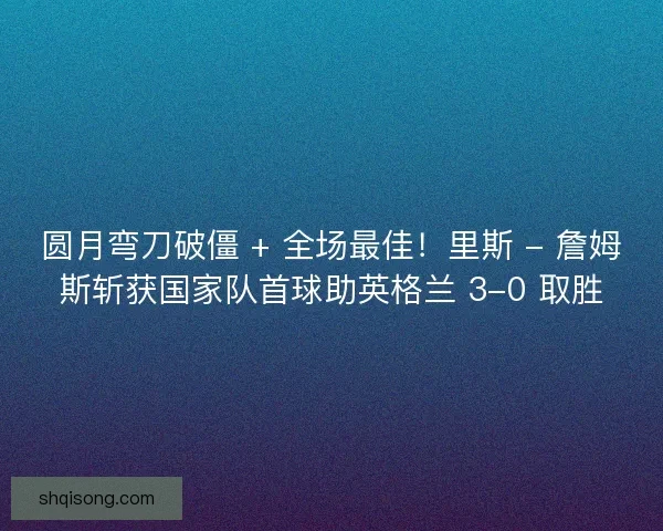 圆月弯刀破僵 + 全场最佳！里斯 - 詹姆斯斩获国家队首球助英格兰 3-0 取胜