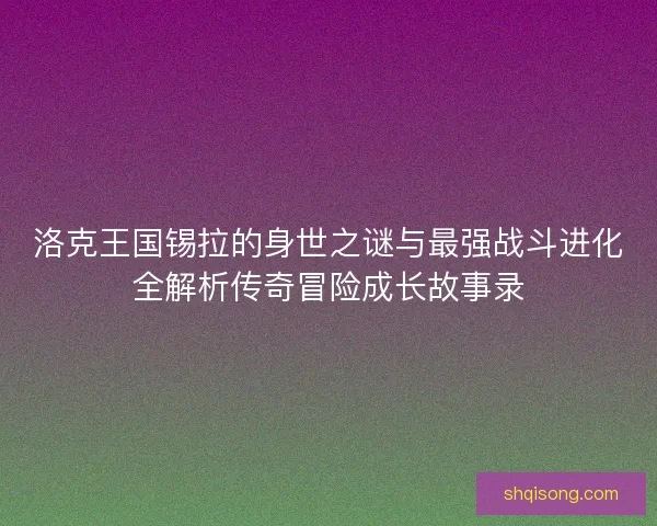 洛克王国锡拉的身世之谜与最强战斗进化全解析传奇冒险成长故事录
