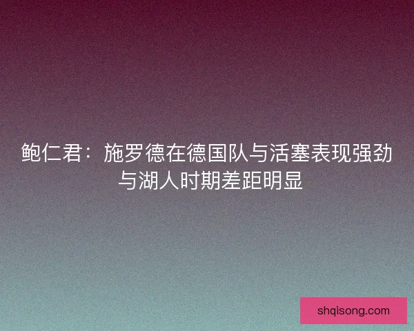 鲍仁君：施罗德在德国队与活塞表现强劲 与湖人时期差距明显