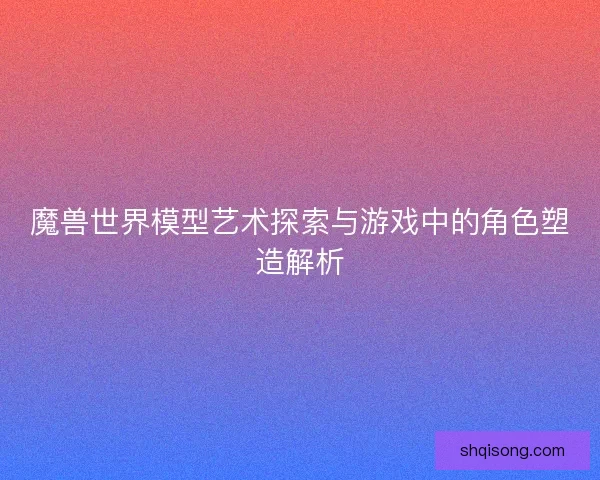 魔兽世界模型艺术探索与游戏中的角色塑造解析
