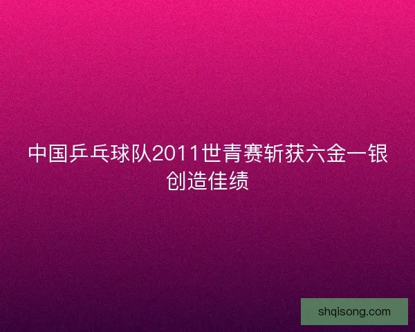 中国乒乓球队2011世青赛斩获六金一银创造佳绩