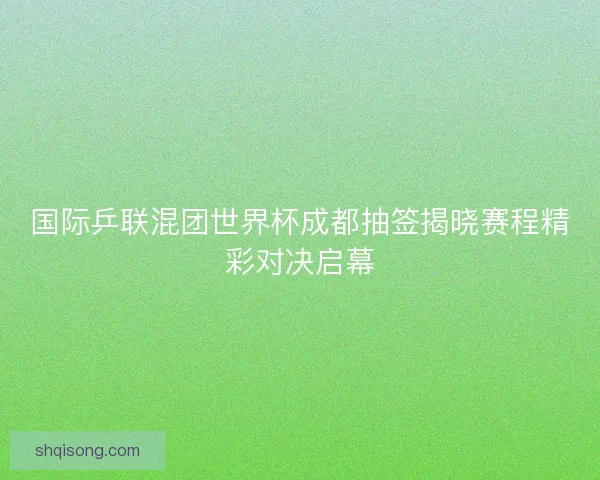 国际乒联混团世界杯成都抽签揭晓赛程精彩对决启幕