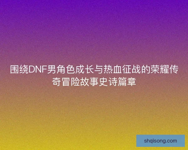 围绕DNF男角色成长与热血征战的荣耀传奇冒险故事史诗篇章