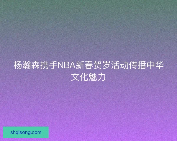 杨瀚森携手NBA新春贺岁活动传播中华文化魅力