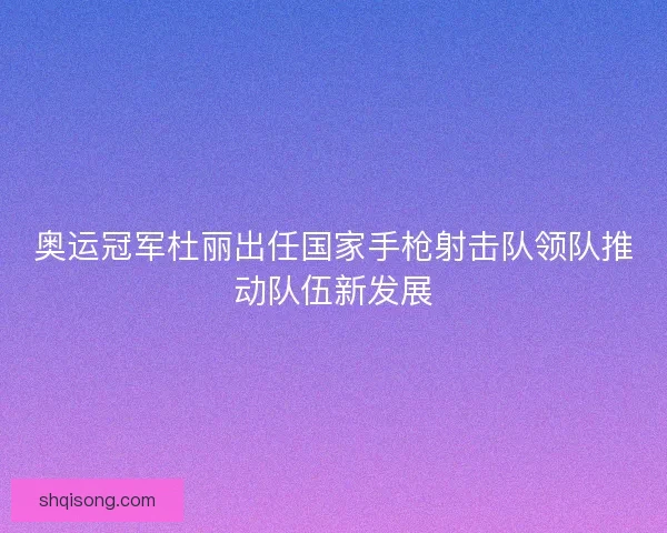 奥运冠军杜丽出任国家手枪射击队领队推动队伍新发展