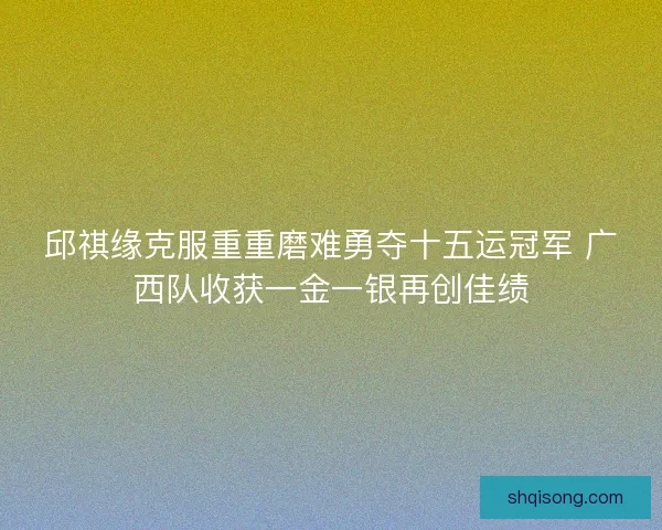 邱祺缘克服重重磨难勇夺十五运冠军 广西队收获一金一银再创佳绩