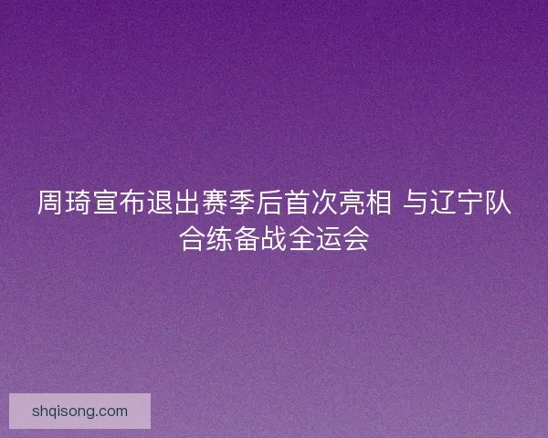 周琦宣布退出赛季后首次亮相 与辽宁队合练备战全运会