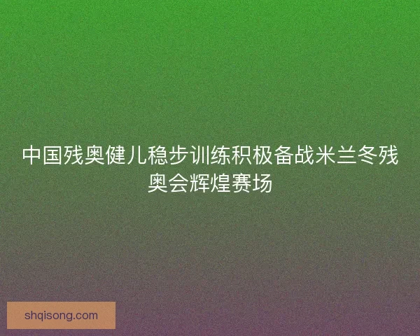 中国残奥健儿稳步训练积极备战米兰冬残奥会辉煌赛场