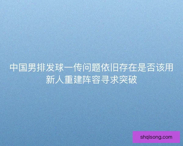 中国男排发球一传问题依旧存在是否该用新人重建阵容寻求突破