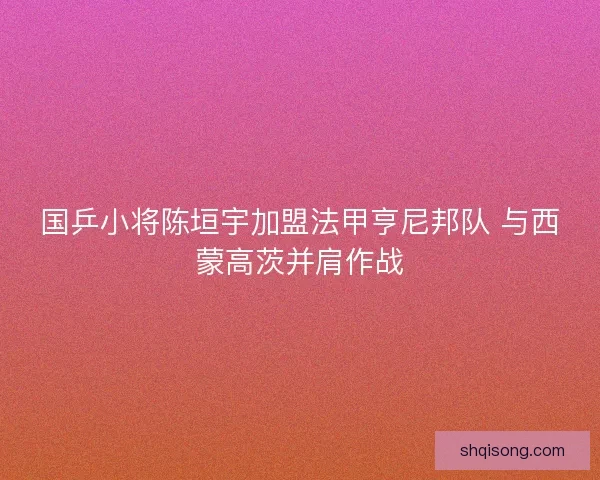 国乒小将陈垣宇加盟法甲亨尼邦队 与西蒙高茨并肩作战