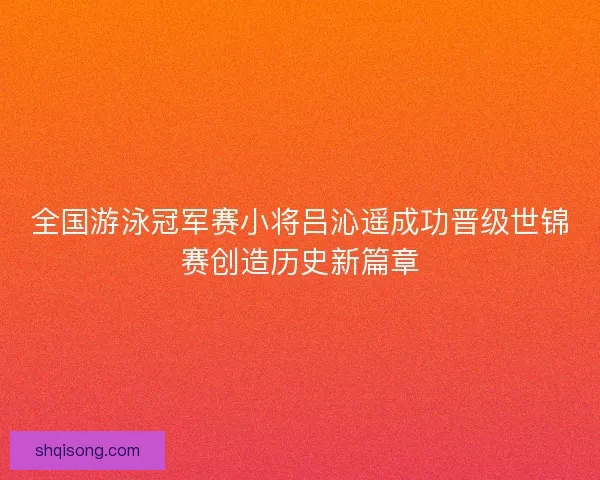 全国游泳冠军赛小将吕沁遥成功晋级世锦赛创造历史新篇章