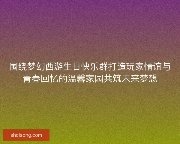 围绕梦幻西游生日快乐群打造玩家情谊与青春回忆的温馨家园共筑未来梦想 围绕梦幻西游生日快乐群打造玩家情谊与青春回忆的温馨家园共筑未来梦想