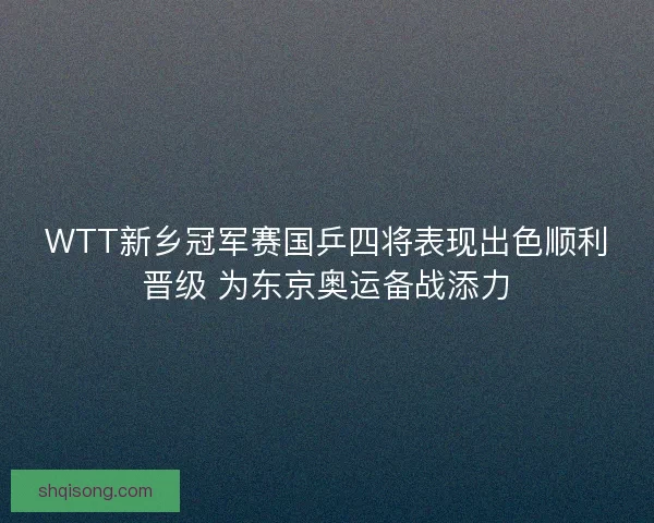 WTT新乡冠军赛国乒四将表现出色顺利晋级 为东京奥运备战添力