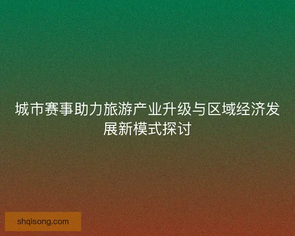 城市赛事助力旅游产业升级与区域经济发展新模式探讨