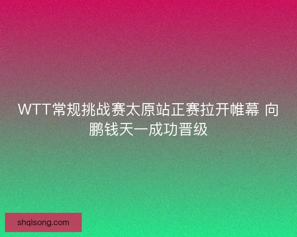 WTT常规挑战赛太原站正赛拉开帷幕 向鹏钱天一成功晋级
