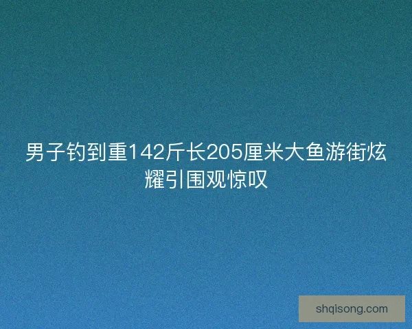 男子钓到重142斤长205厘米大鱼游街炫耀引围观惊叹